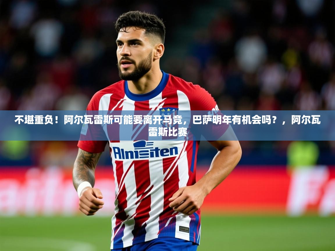2025澳客体育官网入口不堪重负！阿尔瓦雷斯可能要离开马竞，巴萨明年有机会吗？，阿尔瓦雷斯比赛