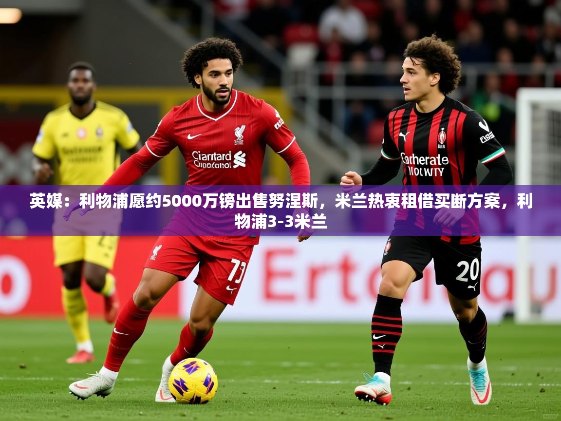 2025澳客体育直播英媒：利物浦愿约5000万镑出售努涅斯，米兰热衷租借买断方案，利物浦3-3米兰
